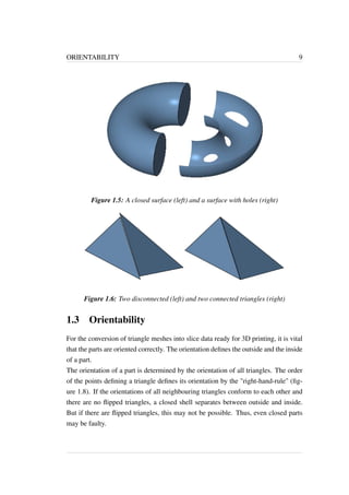 ORIENTABILITY 9 
Figure 1.5: A closed surface (left) and a surface with holes (right) 
Figure 1.6: Two disconnected (left) and two connected triangles (right) 
1.3 Orientability 
For the conversion of triangle meshes into slice data ready for 3D printing, it is vital 
that the parts are oriented correctly. The orientation defines the outside and the inside 
of a part. 
The orientation of a part is determined by the orientation of all triangles. The order 
of the points defining a triangle defines its orientation by the "right-hand-rule" (fig-ure 
1.8). If the orientations of all neighbouring triangles conform to each other and 
there are no flipped triangles, a closed shell separates between outside and inside. 
But if there are flipped triangles, this may not be possible. Thus, even closed parts 
may be faulty. 
 