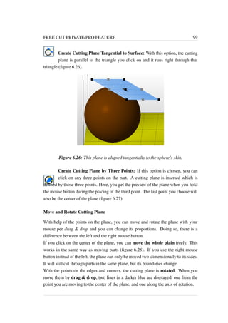 FREE CUT PRIVATE/PRO FEATURE 99 
Create Cutting Plane Tangential to Surface: With this option, the cutting 
plane is parallel to the triangle you click on and it runs right through that 
triangle (figure 6.26). 
Figure 6.26: This plane is aligned tangentially to the sphere’s skin. 
Create Cutting Plane by Three Points: If this option is chosen, you can 
click on any three points on the part. A cutting plane is inserted which is 
defined by those three points. Here, you get the preview of the plane when you hold 
the mouse button during the placing of the third point. The last point you choose will 
also be the center of the plane (figure 6.27). 
Move and Rotate Cutting Plane 
With help of the points on the plane, you can move and rotate the plane with your 
mouse per drag  drop and you can change its proportions. Doing so, there is a 
difference between the left and the right mouse button. 
If you click on the center of the plane, you can move the whole plain freely. This 
works in the same way as moving parts (figure 6.28). If you use the right mouse 
button instead of the left, the plane can only be moved two-dimensionally to its sides. 
It will still cut through parts in the same plane, but its boundaries change. 
With the points on the edges and corners, the cutting plane is rotated. When you 
move them by drag  drop, two lines in a darker blue are displayed, one from the 
point you are moving to the center of the plane, and one along the axis of rotation. 
 