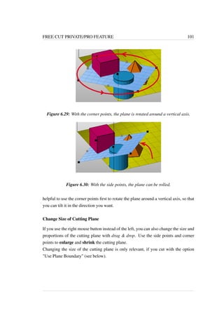 FREE CUT PRIVATE/PRO FEATURE 101 
Figure 6.29: With the corner points, the plane is rotated around a vertical axis. 
Figure 6.30: With the side points, the plane can be rolled. 
helpful to use the corner points first to rotate the plane around a vertical axis, so that 
you can tilt it in the direction you want. 
Change Size of Cutting Plane 
If you use the right mouse button instead of the left, you can also change the size and 
proportions of the cutting plane with drag  drop. Use the side points and corner 
points to enlarge and shrink the cutting plane. 
Changing the size of the cutting plane is only relevant, if you cut with the option 
Use Plane Boundary (see below). 
 