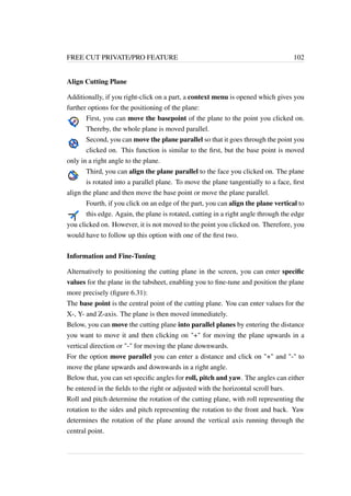 FREE CUT PRIVATE/PRO FEATURE 102 
Align Cutting Plane 
Additionally, if you right-click on a part, a context menu is opened which gives you 
further options for the positioning of the plane: 
First, you can move the basepoint of the plane to the point you clicked on. 
Thereby, the whole plane is moved parallel. 
Second, you can move the plane parallel so that it goes through the point you 
clicked on. This function is similar to the first, but the base point is moved 
only in a right angle to the plane. 
Third, you can align the plane parallel to the face you clicked on. The plane 
is rotated into a parallel plane. To move the plane tangentially to a face, first 
align the plane and then move the base point or move the plane parallel. 
Fourth, if you click on an edge of the part, you can align the plane vertical to 
this edge. Again, the plane is rotated, cutting in a right angle through the edge 
you clicked on. However, it is not moved to the point you clicked on. Therefore, you 
would have to follow up this option with one of the first two. 
Information and Fine-Tuning 
Alternatively to positioning the cutting plane in the screen, you can enter specific 
values for the plane in the tabsheet, enabling you to fine-tune and position the plane 
more precisely (figure 6.31): 
The base point is the central point of the cutting plane. You can enter values for the 
X-, Y- and Z-axis. The plane is then moved immediately. 
Below, you can move the cutting plane into parallel planes by entering the distance 
you want to move it and then clicking on + for moving the plane upwards in a 
vertical direction or - for moving the plane downwards. 
For the option move parallel you can enter a distance and click on + and - to 
move the plane upwards and downwards in a right angle. 
Below that, you can set specific angles for roll, pitch and yaw. The angles can either 
be entered in the fields to the right or adjusted with the horizontal scroll bars. 
Roll and pitch determine the rotation of the cutting plane, with roll representing the 
rotation to the sides and pitch representing the rotation to the front and back. Yaw 
determines the rotation of the plane around the vertical axis running through the 
central point. 
 