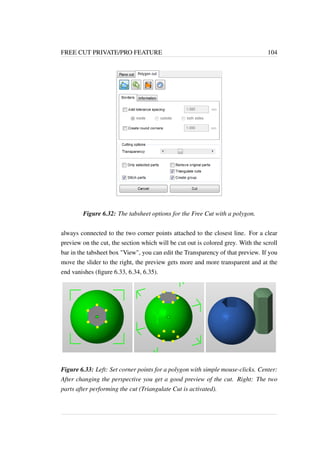 FREE CUT PRIVATE/PRO FEATURE 104 
Figure 6.32: The tabsheet options for the Free Cut with a polygon. 
always connected to the two corner points attached to the closest line. For a clear 
preview on the cut, the section which will be cut out is colored grey. With the scroll 
bar in the tabsheet box View, you can edit the Transparency of that preview. If you 
move the slider to the right, the preview gets more and more transparent and at the 
end vanishes (figure 6.33, 6.34, 6.35). 
Figure 6.33: Left: Set corner points for a polygon with simple mouse-clicks. Center: 
After changing the perspective you get a good preview of the cut. Right: The two 
parts after performing the cut (Triangulate Cut is activated). 
 