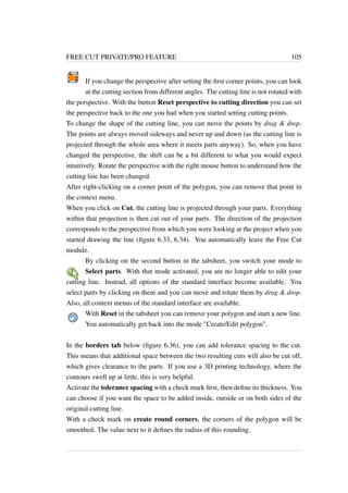 FREE CUT PRIVATE/PRO FEATURE 105 
If you change the perspective after setting the first corner points, you can look 
at the cutting section from different angles. The cutting line is not rotated with 
the perspective. With the button Reset perspective to cutting direction you can set 
the perspective back to the one you had when you started setting cutting points. 
To change the shape of the cutting line, you can move the points by drag  drop. 
The points are always moved sideways and never up and down (as the cutting line is 
projected through the whole area where it meets parts anyway). So, when you have 
changed the perspective, the shift can be a bit different to what you would expect 
intuitively. Rotate the perspective with the right mouse button to understand how the 
cutting line has been changed. 
After right-clicking on a corner point of the polygon, you can remove that point in 
the context menu. 
When you click on Cut, the cutting line is projected through your parts. Everything 
within that projection is then cut out of your parts. The direction of the projection 
corresponds to the perspective from which you were looking at the project when you 
started drawing the line (figure 6.33, 6.34). You automatically leave the Free Cut 
module. 
By clicking on the second button in the tabsheet, you switch your mode to 
Select parts. With that mode activated, you are no longer able to edit your 
cutting line. Instead, all options of the standard interface become available. You 
select parts by clicking on them and you can move and rotate them by drag  drop. 
Also, all context menus of the standard interface are available. 
With Reset in the tabsheet you can remove your polygon and start a new line. 
You automatically get back into the mode Create/Edit polygon. 
In the borders tab below (figure 6.36), you can add tolerance spacing to the cut. 
This means that additional space between the two resulting cuts will also be cut off, 
which gives clearance to the parts. If you use a 3D printing technology, where the 
contours swell up at little, this is very helpful. 
Activate the tolerance spacing with a check mark first, then define its thickness. You 
can choose if you want the space to be added inside, outside or on both sides of the 
original cutting line. 
With a check mark on create round corners, the corners of the polygon will be 
smoothed. The value next to it defines the radius of this rounding. 
 