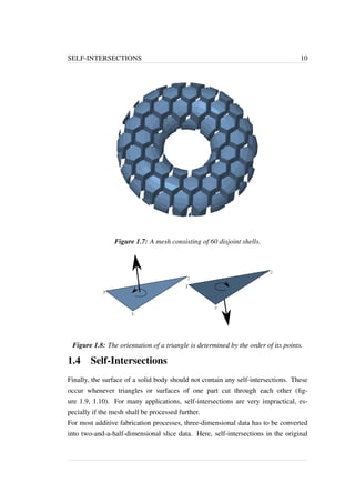 SELF-INTERSECTIONS 10 
Figure 1.7: A mesh consisting of 60 disjoint shells. 
Figure 1.8: The orientation of a triangle is determined by the order of its points. 
1.4 Self-Intersections 
Finally, the surface of a solid body should not contain any self-intersections. These 
occur whenever triangles or surfaces of one part cut through each other (fig-ure 
1.9, 1.10). For many applications, self-intersections are very impractical, es-pecially 
if the mesh shall be processed further. 
For most additive fabrication processes, three-dimensional data has to be converted 
into two-and-a-half-dimensional slice data. Here, self-intersections in the original 
 