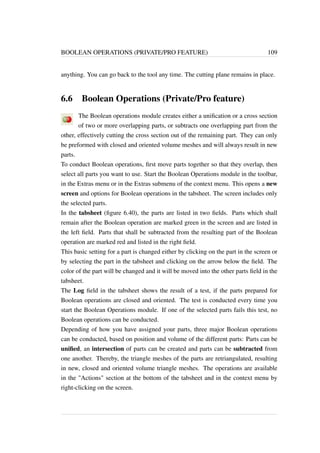 BOOLEAN OPERATIONS (PRIVATE/PRO FEATURE) 109 
anything. You can go back to the tool any time. The cutting plane remains in place. 
6.6 Boolean Operations (Private/Pro feature) 
The Boolean operations module creates either a unification or a cross section 
of two or more overlapping parts, or subtracts one overlapping part from the 
other, effectively cutting the cross section out of the remaining part. They can only 
be preformed with closed and oriented volume meshes and will always result in new 
parts. 
To conduct Boolean operations, first move parts together so that they overlap, then 
select all parts you want to use. Start the Boolean Operations module in the toolbar, 
in the Extras menu or in the Extras submenu of the context menu. This opens a new 
screen and options for Boolean operations in the tabsheet. The screen includes only 
the selected parts. 
In the tabsheet (figure 6.40), the parts are listed in two fields. Parts which shall 
remain after the Boolean operation are marked green in the screen and are listed in 
the left field. Parts that shall be subtracted from the resulting part of the Boolean 
operation are marked red and listed in the right field. 
This basic setting for a part is changed either by clicking on the part in the screen or 
by selecting the part in the tabsheet and clicking on the arrow below the field. The 
color of the part will be changed and it will be moved into the other parts field in the 
tabsheet. 
The Log field in the tabsheet shows the result of a test, if the parts prepared for 
Boolean operations are closed and oriented. The test is conducted every time you 
start the Boolean Operations module. If one of the selected parts fails this test, no 
Boolean operations can be conducted. 
Depending of how you have assigned your parts, three major Boolean operations 
can be conducted, based on position and volume of the different parts: Parts can be 
unified, an intersection of parts can be created and parts can be subtracted from 
one another. Thereby, the triangle meshes of the parts are retriangulated, resulting 
in new, closed and oriented volume triangle meshes. The operations are available 
in the Actions section at the bottom of the tabsheet and in the context menu by 
right-clicking on the screen. 
 