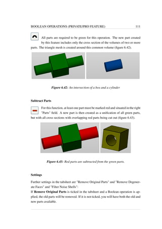 BOOLEAN OPERATIONS (PRIVATE/PRO FEATURE) 111 
All parts are required to be green for this operation. The new part created 
by this feature includes only the cross section of the volumes of two or more 
parts. The triangle mesh is created around this common volume (figure 6.42). 
Figure 6.42: An intersection of a box and a cylinder 
Subtract Parts 
For this function, at least one part must be marked red and situated in the right 
Parts field. A new part is then created as a unification of all green parts, 
but with all cross sections with overlapping red parts being cut out (figure 6.43). 
Figure 6.43: Red parts are subtracted from the green parts. 
Settings 
Further settings in the tabsheet are Remove Original Parts and Remove Degener-ate 
Faces and Filter Noise Shells: 
If Remove Original Parts is ticked in the tabsheet and a Boolean operation is ap-plied, 
the old parts will be removed. If it is not ticked, you will have both the old and 
new parts available. 
 