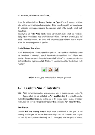 LABELING (PRIVATE/PRO FEATURE) 112 
After the retriangulations, Remove Degenerate Faces, if ticked, removes all trian-gles 
without any or with hardly any surface. These triangles usually are unnecessary. 
By setting the tolerance, you can set the maximum height of the triangles which shall 
be deleted. 
Finally, you can Filter Noise Shells. These are very tiny shells which can come into 
being when you subtract parts or create intersections. If the box is ticked, you can 
enter a tolerance volume. All shells with a volume lower than that will be deleted 
when the Boolean operation is applied. 
Apply Boolean Operations 
After performing one of these operations, you can either apply the calculation, undo 
the calculation or thoroughly cancel Boolean Operations (figure 6.44). If you want 
to insert the part into the project, you have to click Apply. If you want to perform a 
different Boolean Operation, click Undo. To leave the module without effect, click 
Cancel 
Figure 6.44: Apply, undo or cancel Boolean operation. 
6.7 Labeling (Private/Pro feature) 
With the labeling module, you can merge texts or images on parts easily. To 
begin, select the part and click on New part labeling. It is available via the 
button New part labeling in the toolbar and in den context menu - Extras. In the new 
menu, you can choose between New text labeling (flat) and New image labeling. 
Text labeling 
Choose New text labeling (flat) to merge a text or numbers in your part. In the 
labeling module, you see that the view in the project tree has changed. With a right-click 
on the laben (first called empty text) a menu pops up where you can remove 
 