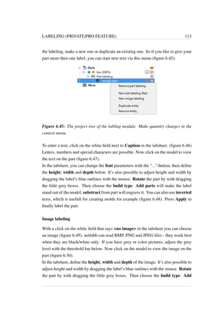 LABELING (PRIVATE/PRO FEATURE) 113 
the labeling, make a new one or duplicate an existing one. So if you like to give your 
part more then one label, you can start new text via this menu (figure 6.45). 
Figure 6.45: The project tree of the labling module. Make quantity changes in the 
context menu. 
To enter a text, click on the white field next to Caption in the tabsheet. (figure 6.46) 
Letters, numbers and special characters are possible. Now click on the model to view 
the text on the part (figure 6.47). 
In the tabsheet, you can change the font parameters with the ...-button, then define 
the height, width and depth below. It’s also possible to adjust height and width by 
dragging the label’s blue outlines with the mouse. Rotate the part by with dragging 
the little grey boxes. Then choose the build type: Add parts will make the label 
stand out of the model, substract from part will engrave it. You can also use inverted 
texts, which is usefull for creating molds for example (figure 6.48). Press Apply to 
finally label the part. 
Image labeling 
With a click on the white field that says no image in the tabsheet you can choose 
an image (figure 6.49). netfabb can read BMP, PNG and JPEG files - they work best 
when they are black/white only. If you have grey or color pictures, adjust the grey 
level with the threshold bar below. Now click on the model to view the image on the 
part (figure 6.50). 
In the tabsheet, define the height, width and depth of the image. It’s also possible to 
adjust height and width by dragging the label’s blue outlines with the mouse. Rotate 
the part by with dragging the little grey boxes. Then choose the build type: Add 
 