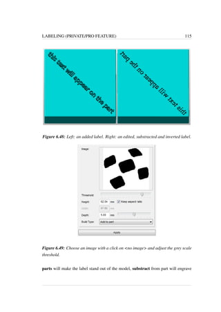 LABELING (PRIVATE/PRO FEATURE) 115 
Figure 6.48: Left: an added label. Right: an edited, substracted and inverted label. 
Figure 6.49: Choose an image with a click on no image and adjust the grey scale 
threshold. 
parts will make the label stand out of the model, substract from part will engrave 
 