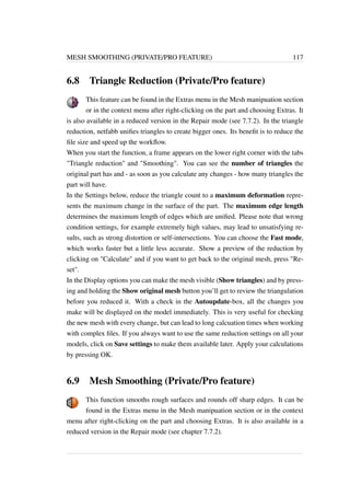 MESH SMOOTHING (PRIVATE/PRO FEATURE) 117 
6.8 Triangle Reduction (Private/Pro feature) 
This feature can be found in the Extras menu in the Mesh manipuation section 
or in the context menu after right-clicking on the part and choosing Extras. It 
is also available in a reduced version in the Repair mode (see 7.7.2). In the triangle 
reduction, netfabb unifies triangles to create bigger ones. Its benefit is to reduce the 
file size and speed up the workflow. 
When you start the function, a frame appears on the lower right corner with the tabs 
Triangle reduction and Smoothing. You can see the number of triangles the 
original part has and - as soon as you calculate any changes - how many triangles the 
part will have. 
In the Settings below, reduce the triangle count to a maximum deformation repre-sents 
the maximum change in the surface of the part. The maximum edge length 
determines the maximum length of edges which are unified. Please note that wrong 
condition settings, for example extremely high values, may lead to unsatisfying re-sults, 
such as strong distortion or self-intersections. You can choose the Fast mode, 
which works faster but a little less accurate. Show a preview of the reduction by 
clicking on Calculate and if you want to get back to the original mesh, press Re-set. 
In the Display options you can make the mesh visible (Show triangles) and by press-ing 
and holding the Show original mesh button you’ll get to review the triangulation 
before you reduced it. With a check in the Autoupdate-box, all the changes you 
make will be displayed on the model immediately. This is very useful for checking 
the new mesh with every change, but can lead to long calcuation times when working 
with complex files. If you always want to use the same reduction settings on all your 
models, click on Save settings to make them available later. Apply your calculations 
by pressing OK. 
6.9 Mesh Smoothing (Private/Pro feature) 
This function smooths rough surfaces and rounds off sharp edges. It can be 
found in the Extras menu in the Mesh manipuation section or in the context 
menu after right-clicking on the part and choosing Extras. It is also available in a 
reduced version in the Repair mode (see chapter 7.7.2). 
 