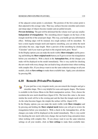 REMESH (PRIVATE/PRO FEATURE) 119 
of the adjacent corner points is calculated. The position of the first corner point is 
then adjusted to this average value. That way, surfaces become smoother and corners 
and sharp edges of objects become rounder and are pulled inwards. 
Prevent shrinking: The part will be deformed but the volume won’t get any smaller. 
Independent of triangulation: The smoothing doesn’t happen on the basis of the 
triangle mesh but of the actual part shape. This way, you hardly get any deformation 
effect. Striking edges will be retained, less rough surfaces will be smoothed. To 
have a more regular triangle mesh and improve smoothing, you can refine the mesh 
and reduce the max. edge length. Show a preview of the smoothing by clicking on 
Calculate and if you want to get back to the original mesh, press Reset. 
In the Display options you can make the mesh visible (Show triangles) and by press-ing 
and holding the Show original mesh button you’ll get to review the triangulation 
before you smoothed it. With a check in the Autoupdate-box, all the changes you 
make will be displayed on the model immediately. This is very useful for checking 
the new mesh with every change, but can lead to long calcuation times when working 
with complex files. If you always want to use the same reduction settings on all your 
models, click on Save settings to make them available later. Apply your calculations 
by pressing OK. 
6.10 Remesh (Private/Pro feature) 
If your part has a very irregular mesh, you can remesh the triangles and get a 
smoother shape. This is very helpful for scans and organic shapes. The feature 
is available in the Extras Menu in the Mesh manipuation section. First, choose the 
resolution the new mesh should have (figure 6.54). The lower this value is, the more 
similar the result will be to the existing part and the finer the triangle mesh will be. 
As the value becomes bigger, the simpler the surface will be. (figure 6.55) 
In the Display options you can make the mesh visible (with Show triangles) and 
by pressing and holding the Show original mesh button you will get to review the 
triangulation before you remeshed it. With a check in the Autoupdate-box, all the 
changes you make will be displayed on the model immediately. This is very useful 
for checking the new mesh with every change, but can lead to long calcuation times 
when working with complex files. If you always want to use the same reduction 
settings on all your models, click on Save settings to make them available later. 
 