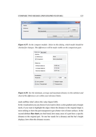 COMPARE TWO MESHES (PRIVATE/PRO FEATURE) 123 
Figure 6.57: In the compare module: Select in this dialog, which model should be 
checked for changes. The differences will be made visible on the comparison part. 
Figure 6.58: See the minimum, average and maximum distance in this tabsheet and 
check if the differences are within your tolerance limits. 
mark red/blue what’s above this value (figure 6.60). 
In the visualization you can choose if you want to show a color gradient and a triangle 
mesh, if you want to highlight the edges where the distance to the original shape is 
most striking or show the part transparent to get a better view of inner surfaces. In the 
second tabsheet Bar chart you find listed, how many areas of a part have a specific 
distance to the original part. So one bar stands for a distance and the bar’s height 
displays, how often this distance occures. 
 