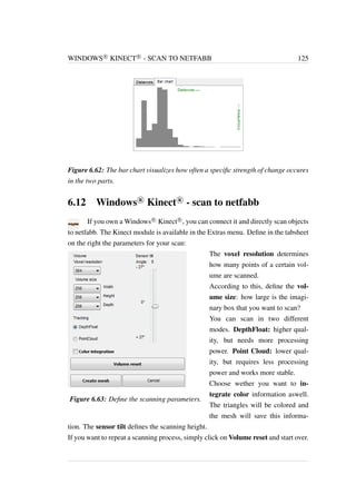 WINDOWS
R KINECT
R - SCAN TO NETFABB 125 
Figure 6.62: The bar chart visualizes how often a specific strength of change occures 
in the two parts. 
6.12 Windows
R Kinect
R - scan to netfabb 
If you own aWindows
R Kinect
R , you can connect it and directly scan objects 
to netfabb. The Kinect module is available in the Extras menu. Define in the tabsheet 
on the right the parameters for your scan: 
Figure 6.63: Define the scanning parameters. 
The voxel resolution determines 
how many points of a certain vol-ume 
are scanned. 
According to this, define the vol-ume 
size: how large is the imagi-nary 
box that you want to scan? 
You can scan in two different 
modes. DepthFloat: higher qual-ity, 
but needs more processing 
power. Point Cloud: lower qual-ity, 
but requires less processing 
power and works more stable. 
Choose wether you want to in-tegrate 
color information aswell. 
The triangles will be colored and 
the mesh will save this informa-tion. 
The sensor tilt defines the scanning height. 
If you want to repeat a scanning process, simply click on Volume reset and start over. 
 