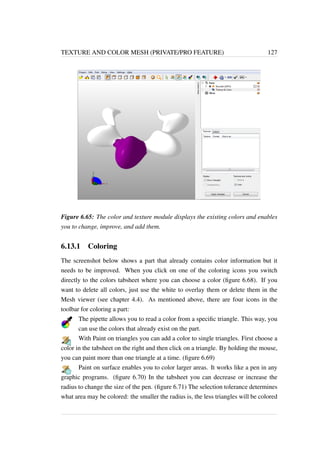 TEXTURE AND COLOR MESH (PRIVATE/PRO FEATURE) 127 
Figure 6.65: The color and texture module displays the existing colors and enables 
you to change, improve, and add them. 
6.13.1 Coloring 
The screenshot below shows a part that already contains color information but it 
needs to be improved. When you click on one of the coloring icons you switch 
directly to the colors tabsheet where you can choose a color (figure 6.68). If you 
want to delete all colors, just use the white to overlay them or delete them in the 
Mesh viewer (see chapter 4.4). As mentioned above, there are four icons in the 
toolbar for coloring a part: 
The pipette allows you to read a color from a specific triangle. This way, you 
can use the colors that already exist on the part. 
With Paint on triangles you can add a color to single triangles. First choose a 
color in the tabsheet on the right and then click on a triangle. By holding the mouse, 
you can paint more than one triangle at a time. (figure 6.69) 
Paint on surface enables you to color larger areas. It works like a pen in any 
graphic programs. (figure 6.70) In the tabsheet you can decrease or increase the 
radius to change the size of the pen. (figure 6.71) The selection tolerance determines 
what area may be colored: the smaller the radius is, the less triangles will be colored 
 