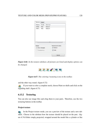TEXTURE AND COLOR MESH (PRIVATE/PRO FEATURE) 128 
Figure 6.66: In the textures tabsheet, all pictures are listed and display options can 
be changed. 
Figure 6.67: The coloring / texturing icons in the toolbar. 
and the other way round. (figure 6.72) 
If you want to color a complete mesh, choose Paint on shells and click on the 
regarding shell. (figure 6.73) 
6.13.2 Texturing 
You can also use image files and cling them to your parts. Therefore, use the two 
texturing buttons in the toolbar. 
Project texture 
In the Project texture mode, you see a preview of the texture and a new tab-sheet. 
Choose in the tabsheet how the texture should be placed on the part. (fig-ure 
6.74) Either simply projected, wrapped around the model like a cylinder or like 
 