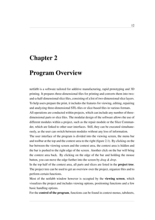 12 
Chapter 2 
Program Overview 
netfabb is a software tailored for additive manufacturing, rapid prototyping and 3D 
printing. It prepares three-dimensional files for printing and converts them into two-and- 
a-half-dimensional slice files, consisting of a list of two-dimensional slice layers. 
To help users prepare the print, it includes the features for viewing, editing, repairing 
and analyzing three-dimensional STL-files or slice-based files in various formats. 
All operations are conducted within projects, which can include any number of three-dimensional 
parts or slice files. The modular design of the software allows the use of 
different modules within a project, such as the repair module or the Slice Comman-der, 
which are linked to other user interfaces. Still, they can be executed simultane-ously, 
as the user can switch between modules without any loss of information. 
The user interface of the program is divided into the viewing screen, the menu bar 
and toolbar at the top and the context area to the right (figure 2.1). By clicking on the 
bar between the viewing screen and the context area, the context area is hidden and 
the bar is pushed to the right edge of the screen. Another click on the bar will bring 
the context area back. By clicking on the edge of the bar and holding the mouse 
button, you can move the edge further into the screen by drag & drop. 
In the top half of the context area, all parts and slices are listed in the project tree. 
The project tree can be used to get an overview over the project, organize files and to 
perform certain functions. 
Most of the netfabb window however is occupied by the viewing screen, which 
visualizes the project and includes viewing options, positioning functions and a few 
basic handling options. 
For the control of the program, functions can be found in context menus, tabsheets, 
 