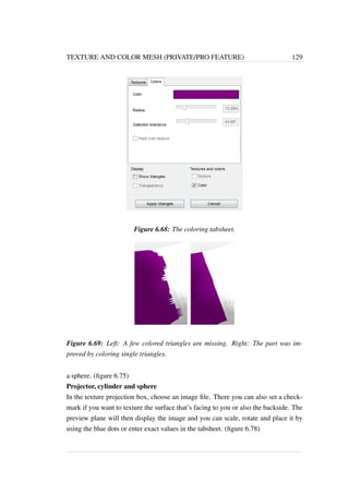 TEXTURE AND COLOR MESH (PRIVATE/PRO FEATURE) 129 
Figure 6.68: The coloring tabsheet. 
Figure 6.69: Left: A few colored triangles are missing. Right: The part was im-proved 
by coloring single triangles. 
a sphere. (figure 6.75) 
Projector, cylinder and sphere 
In the texture projection box, choose an image file. There you can also set a check-mark 
if you want to texture the surface that’s facing to you or also the backside. The 
preview plane will then display the image and you can scale, rotate and place it by 
using the blue dots or enter exact values in the tabsheet. (figure 6.78) 
 