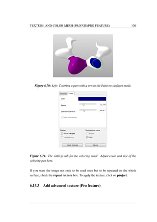 TEXTURE AND COLOR MESH (PRIVATE/PRO FEATURE) 130 
Figure 6.70: Left: Coloring a part with a pen in the Paint on surfaces mode. 
Figure 6.71: The settings tab for the coloring mode. Adjust color and size of the 
coloring pen here. 
If you want the image not only to be used once but to be repeated on the whole 
surface, check the repeat texture box. To apply the texture, click on project. 
6.13.3 Add advanced texture (Pro feature) 
 
