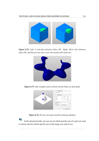 TEXTURE AND COLOR MESH (PRIVATE/PRO FEATURE) 131 
Figure 6.72: Left: A selection tolerance below 90. Right: Here’s the tolerance 
above 90 and the pen now also covers the ancient side of the box. 
Figure 6.73: One complete shell colored with the Paint on shell mode. 
Figure 6.74: Preview of texture and the texturing tabsheet. 
In the advanced mode, you can cut out which specific area of a part you want 
to texture and also which specific area of the image you want to use. 
 