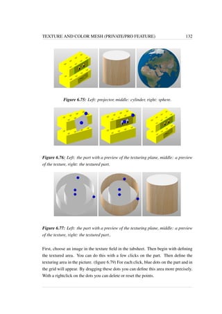 TEXTURE AND COLOR MESH (PRIVATE/PRO FEATURE) 132 
Figure 6.75: Left: projector, middle: cylinder, right: sphere. 
Figure 6.76: Left: the part with a preview of the texturing plane, middle: a preview 
of the texture, right: the textured part. 
Figure 6.77: Left: the part with a preview of the texturing plane, middle: a preview 
of the texture, right: the textured part.. 
First, choose an image in the texture field in the tabsheet. Then begin with defining 
the textured area. You can do this with a few clicks on the part. Then define the 
texturing area in the picture. (figure 6.79) For each click, blue dots on the part and in 
the grid will appear. By dragging these dots you can define this area more precisely. 
With a rightclick on the dots you can delete or reset the points. 
 