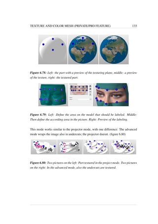 TEXTURE AND COLOR MESH (PRIVATE/PRO FEATURE) 133 
Figure 6.78: Left: the part with a preview of the texturing plane, middle: a preview 
of the texture, right: the textured part. 
Figure 6.79: Left: Define the area on the model that should be labeled. Middle: 
Then define the according area in the picture. Right: Preview of the labeling. 
This mode works similar to the projector mode, with one difference: The advanced 
mode wraps the image also in undercuts; the projector doesnt. (figure 6.80) 
Figure 6.80: Two pictures on the left: Part textured in the project mode. Two pictures 
on the right: In the advanced mode, also the undercuts are textured. 
 