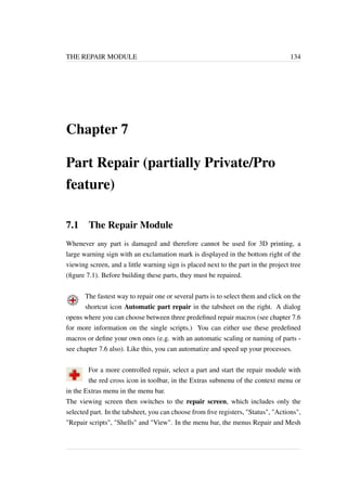 THE REPAIR MODULE 134 
Chapter 7 
Part Repair (partially Private/Pro 
feature) 
7.1 The Repair Module 
Whenever any part is damaged and therefore cannot be used for 3D printing, a 
large warning sign with an exclamation mark is displayed in the bottom right of the 
viewing screen, and a little warning sign is placed next to the part in the project tree 
(figure 7.1). Before building these parts, they must be repaired. 
The fastest way to repair one or several parts is to select them and click on the 
shortcut icon Automatic part repair in the tabsheet on the right. A dialog 
opens where you can choose between three predefined repair macros (see chapter 7.6 
for more information on the single scripts.) You can either use these predefined 
macros or define your own ones (e.g. with an automatic scaling or naming of parts - 
see chapter 7.6 also). Like this, you can automatize and speed up your processes. 
For a more controlled repair, select a part and start the repair module with 
the red cross icon in toolbar, in the Extras submenu of the context menu or 
in the Extras menu in the menu bar. 
The viewing screen then switches to the repair screen, which includes only the 
selected part. In the tabsheet, you can choose from five registers, Status, Actions, 
Repair scripts, Shells and View. In the menu bar, the menus Repair and Mesh 
 