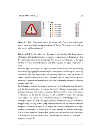 THE REPAIR MODULE 135 
Figure 7.1: Left: This caution sign in the bottom right of the screen indicates that 
one or more parts in the project are damaged. Right: The warning signs indicate 
that parts 3 and 4 are damaged. 
Edit are added. In the project tree, the repair is integrated as subordinate element 
of the part. After conducting other operations, you can return to the repair any time 
by selecting the repair in the project tree. You can also add other parts to the repair 
module by drag  drop in the project tree. That way, you can repair several parts at 
once. 
With the repair module you can repair your files automatically, semi-automatically 
or manually by flipping inverted triangles, closing holes, calculating and removing 
self-intersections, stitching triangles and removing double faces and degenerated tri-angles. 
netfabb Professional also offers features to edit the triangle mesh: You can 
cut surfaces, extrude surfaces or edges, reduce the number of triangles and refine and 
smooth your mesh. 
In the Status register of the tabsheet, statistics are provided concerning the state of 
and the damage to the part. It includes the number of edges, border edges, overall 
triangles, triangles with invalid orientation, shells and holes. After performing a 
working step on the part, the statistics can be updated by a button. By selecting 
auto-update, the statistics are constantly monitored and updated (figure 7.2). 
When you are finished with your repair operations, the repaired object is inserted into 
the project by clicking on the Apply button in the tabsheet, by double-clicking on 
the green tick next to the repair in the project tree or in the context menu after right-clicking 
on the repair. On request, you can either Remove old part (the original part 
will be deleted and replaced by the new repaired part), keep old part (the original part 
will remain and the repaired part will be copied), keep and compare (see chapter 6.11) 
or cancel (figure 7.3). 
 