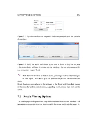 REPAIR VIEWING OPTIONS 136 
Figure 7.2: Information about the properties and damages of the part are given in 
the tabsheet. 
Figure 7.3: Apply the repair and choose if you want to delete or keep the old part 
- the repaired part will then be copied into the platform. You can also compare the 
two meshes (see chapter 6.11). 
With the Undo-function in the Edit menu, you can go back to different stages 
of your repair. With Redo, you can perform the process you have undone 
again. 
Repair functions are available in the tabsheet, in the Repair and Mesh Edit menus 
in the menu bar and in context menus, depending on where you right-click on the 
screen. 
7.2 Repair Viewing Options 
The viewing options in general are very similar to those in the normal interface. All 
perspective settings and the zoom functions with the mouse are identical (chapter 4). 
 