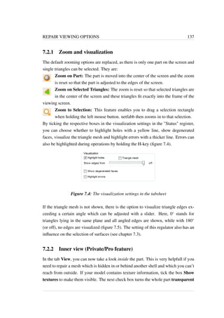 REPAIR VIEWING OPTIONS 137 
7.2.1 Zoom and visualization 
The default zooming options are replaced, as there is only one part on the screen and 
single triangles can be selected. They are: 
Zoom on Part: The part is moved into the center of the screen and the zoom 
is reset so that the part is adjusted to the edges of the screen. 
Zoom on Selected Triangles: The zoom is reset so that selected triangles are 
in the center of the screen and these triangles fit exactly into the frame of the 
viewing screen. 
Zoom to Selection: This feature enables you to drag a selection rectangle 
when holding the left mouse button. netfabb then zooms in to that selection. 
By ticking the respective boxes in the visualization settings in the Status register, 
you can choose whether to highlight holes with a yellow line, show degenerated 
faces, visualize the triangle mesh and highlight errors with a thicker line. Errors can 
also be highlighted during operations by holding the H-key (figure 7.4). 
Figure 7.4: The visualization settings in the tabsheet 
If the triangle mesh is not shown, there is the option to visualize triangle edges ex-ceeding 
a certain angle which can be adjusted with a slider. Here, 0 stands for 
triangles lying in the same plane and all angled edges are shown, while with 180 
(or off), no edges are visualized (figure 7.5). The setting of this regulator also has an 
influence on the selection of surfaces (see chapter 7.3). 
7.2.2 Inner view (Private/Pro feature) 
In the tab View, you can now take a look inside the part. This is very helpfull if you 
need to repair a mesh which is hidden in or behind another shell and which you can’t 
reach from outside. If your model contains texture information, tick the box Show 
textures to make them visible. The next check box turns the whole part transparent 
 