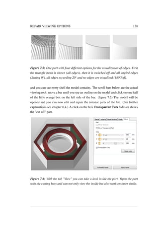 REPAIR VIEWING OPTIONS 138 
Figure 7.5: One part with four different options for the visualization of edges. First 
the triangle mesh is shown (all edges), then it is switched off and all angled edges 
(Setting 0), all edges exceeding 20 and no edges are visualized (180/off). 
and you can see every shell the model contains. The scroll bars below are the actual 
viewing tool: move a bar until you see an outline on the model and click on one half 
of the little orange box on the left side of the bar. (figure 7.6) The model will be 
opened and you can now edit and repair the interior parts of the file. (For further 
explanations see chapter 6.4.) A click on the box Transparent Cuts hides or shows 
the cut off part. 
Figure 7.6: With the tab View you can take a look inside the part. Open the part 
with the cutting bars and can not only view the inside but also work on inner shells. 
 