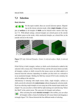 SELECTION 139 
7.3 Selection 
Basic Selection 
For the repair module, there are several selection options. Depend-ing 
on the chosen selection mode, either single triangles, all trian-gles 
of surfaces or all triangles of shells can be selected with a mouse click (fig-ure 
7.7). With default settings, selected triangles are colored green on the outside 
and darker green on the inside, while unselected triangles are colored blue on the 
outside and red on the inside. 
Figure 7.7: Left: Selected Triangles. Center: A selected surface. Right: A selected 
shell. 
If the Ctrl key is held, triangles, surfaces or shells can be deselected or added to the 
selection with a mouse click. If both the Ctrl key and the left mouse button are held, 
all triangles, surfaces or shells crossed by the mouse cursor are either added to or 
removed from the selection, depending on whether you first click on a selected or 
on an unselected triangle. Holding the Shift key instead of Ctrl works similarly, but 
only for adding to the selection. 
Alternatively to selecting with simple mouse clicks, single triangles, surfaces or 
shells can also be selected in the context menu without changing the selection mode. 
If you are selecting single triangles or even using one of the manual repair modes (see 
chapter 7.4), you can select a whole shell by right-clicking on it and choosing Select 
this Shell in the context menu. The same goes for triangles and surfaces. 
After activating the mode selection rectangle in the toolbar, you can select 
all triangles within a frame by holding the left mouse button and dragging a 
rectangle (figure 7.8). Choose between the four different modes of selecting: 
 