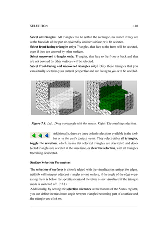 SELECTION 140 
Select all triangles: All triangles that lie within the rectangle, no matter if they are 
at the backside of the part or covered by another surface, will be selected. 
Select front-facing triangles only: Triangles, that face to the front will be selected, 
even if they are covered by other surfaces. 
Select uncovered triangles only: Triangles, that face to the front or back and that 
are not covered by other surfaces will be selected. 
Select front-facing and uncovered triangles only: Only those triangles that you 
can actually see from your current perspective and are facing to you will be selected. 
Figure 7.8: Left: Drag a rectangle with the mouse. Right: The resulting selection. 
Additionally, there are three default selections available in the tool-bar 
or in the part’s context menu. They select either all triangles, 
toggle the selection, which means that selected triangles are deselected and dese-lected 
triangles are selected at the same time, or clear the selection, with all triangles 
becoming deselected. 
Surface Selection Parameters 
The selection of surfaces is closely related with the visualization settings for edges. 
netfabb will interpret adjacent triangles as one surface, if the angle of the edge sepa-rating 
them is below the specification (and therefore is not visualized if the triangle 
mesh is switched off, 7.2.1). 
Additionally, by setting the selection tolerance at the bottom of the Status register, 
you can define the maximum angle between triangles becoming part of a surface and 
the triangle you click on. 
 