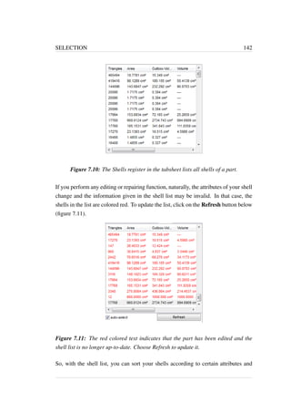 SELECTION 142 
Figure 7.10: The Shells register in the tabsheet lists all shells of a part. 
If you perform any editing or repairing function, naturally, the attributes of your shell 
change and the information given in the shell list may be invalid. In that case, the 
shells in the list are colored red. To update the list, click on the Refresh button below 
(figure 7.11). 
Figure 7.11: The red colored text indicates that the part has been edited and the 
shell list is no longer up-to-date. Choose Refresh to update it. 
So, with the shell list, you can sort your shells according to certain attributes and 
 