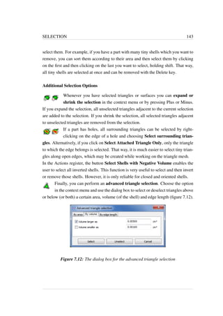 SELECTION 143 
select them. For example, if you have a part with many tiny shells which you want to 
remove, you can sort them according to their area and then select them by clicking 
on the first and then clicking on the last you want to select, holding shift. That way, 
all tiny shells are selected at once and can be removed with the Delete key. 
Additional Selection Options 
Whenever you have selected triangles or surfaces you can expand or 
shrink the selection in the context menu or by pressing Plus or Minus. 
If you expand the selection, all unselected triangles adjacent to the current selection 
are added to the selection. If you shrink the selection, all selected triangles adjacent 
to unselected triangles are removed from the selection. 
If a part has holes, all surrounding triangles can be selected by right-clicking 
on the edge of a hole and choosing Select surrounding trian-gles. 
Alternatively, if you click on Select Attached Triangle Only, only the triangle 
to which the edge belongs is selected. That way, it is much easier to select tiny trian-gles 
along open edges, which may be created while working on the triangle mesh. 
In the Actions register, the button Select Shells with Negative Volume enables the 
user to select all inverted shells. This function is very useful to select and then invert 
or remove those shells. However, it is only reliable for closed and oriented shells. 
Finally, you can perform an advanced triangle selection. Choose the option 
in the context menu and use the dialog box to select or deselect triangles above 
or below (or both) a certain area, volume (of the shell) and edge length (figure 7.12). 
Figure 7.12: The dialog box for the advanced triangle selection 
 