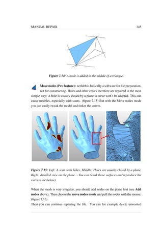 MANUAL REPAIR 145 
Figure 7.14: A node is added in the middle of a triangle. 
Move nodes (Pro feature): netfabb is basically a software for file preparation, 
not for constructing. Holes and other errors therefore are repaired in the most 
simple way: A hole is usually closed by a plane, a curve won’t be adapted. This can 
cause troubles, especially with scans. (figure 7.15) But with the Move nodes mode 
you can easily tweak the model and tinker the curves. 
Figure 7.15: Left: A scan with holes. Middle: Holes are usually closed by a plane. 
Right: detailed view on the plane. - You can tweak these surfaces and reproduce the 
curves (see below). 
When the mesh is very irregular, you should add nodes on the plane first (see Add 
nodes above). Then choose the move nodes mode and pull the nodes with the mouse. 
(figure 7.16) 
Then you can continue repairing the file. You can for example delete unwanted 
 