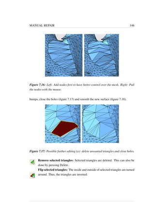 MANUAL REPAIR 146 
Figure 7.16: Left: Add nodes first to have better control over the mesh. Right: Pull 
the nodes with the mouse. 
bumps, close the holes (figure 7.17) and smooth the new surface (figure 7.18). 
Figure 7.17: Possible further editing (a): delete unwanted triangles and close holes. 
Remove selected triangles: Selected triangles are deleted. This can also be 
done by pressing Delete. 
Flip selected triangles: The inside and outside of selected triangles are turned 
around. Thus, the triangles are inverted. 
 