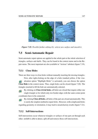 SEMI-AUTOMATIC REPAIR 147 
Figure 7.18: Possible further editing (b): selecte new surface and smooth it. 
7.5 Semi-Automatic Repair 
Semi-automatic repair options are applied to the whole part or the whole selection of 
triangles, surfaces and shells. They can be found in the context menu and in the Re-pair 
menu. The most important are also available in Actions tabsheet (figure 7.19). 
7.5.1 Close Holes 
There are three ways to close holes without manually inserting the missing triangles. 
First, after right-clicking on the edge of a hole (marked yellow, if the visu-alization 
option Highlight Holes is activated), you can choose the option 
Close Hole in the context menu. Thus, single holes can be closed (figure 7.20). The 
triangles inserted to fill the hole are automatically selected. 
By clicking on Close trivial holes, all holes are closed that require either one 
single triangle or for which only two border edges with the same corner point 
coordinates have to be connected. 
By clicking Close all holes, all holes of the part are closed automatically. This 
is surely the simplest method to repair holes. However, with complicated holes 
regarding geometry or orientation, it may lead to unsatisfactory results (figure 7.21). 
7.5.2 Self-Intersections 
Self-intersections occur whenever triangles or surfaces of one part cut through each 
other. netfabb is able to detect, split off and remove those self-intersections. 
 