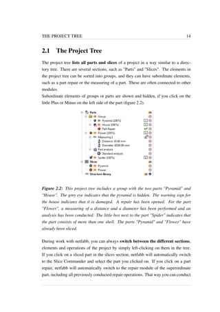 THE PROJECT TREE 14 
2.1 The Project Tree 
The project tree lists all parts and slices of a project in a way similar to a direc-tory 
tree. There are several sections, such as "Parts" and "Slices". The elements in 
the project tree can be sorted into groups, and they can have subordinate elements, 
such as a part repair or the measuring of a part. These are often connected to other 
modules. 
Subordinate elements of groups or parts are shown and hidden, if you click on the 
little Plus or Minus on the left side of the part (figure 2.2). 
Figure 2.2: This project tree includes a group with the two parts "Pyramid" and 
"House". The grey eye indicates that the pyramid is hidden. The warning sign for 
the house indicates that it is damaged. A repair has been opened. For the part 
"Flower", a measuring of a distance and a diameter has been performed and an 
analysis has been conducted. The little box next to the part "Spider" indicates that 
the part consists of more than one shell. The parts "Pyramid" and "Flower" have 
already been sliced. 
During work with netfabb, you can always switch between the different sections, 
elements and operations of the project by simply left-clicking on them in the tree. 
If you click on a sliced part in the slices section, netfabb will automatically switch 
to the Slice Commander and select the part you clicked on. If you click on a part 
repair, netfabb will automatically switch to the repair module of the superordinate 
part, including all previously conducted repair operations. That way you can conduct 
 