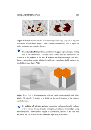 SEMI-AUTOMATIC REPAIR 149 
Figure 7.21: Left: For these holes only one triangle is missing. They can be repaired 
with Close Trivial Holes. Right: Close All Holes automatically tries to repair all 
holes, no matter how complex they are. 
If you detect self-intersections, a red line will appear representing the cutting 
line of self-intersections. This line is also visible, when the intersections are 
within or at the backside of the part. If surfaces not only cut through each other, 
but are on top of each other, all triangles which are part of that double surfaces are 
marked in orange (figure 7.22). 
Figure 7.22: Left: A Self-Intersection with two shells cutting through each other. 
Right: All triangles belonging to a double surface in the interior of the part are 
marked orange. 
By splitting off self-intersections, intersecting surfaces and double surfaces 
will be cut and divided along the cutting line, resulting in border edges along 
the intersections. If the surfaces are part of closed shells, sections of this shell will 
be cut off and can be selected and worked on separately as own shells. 
 