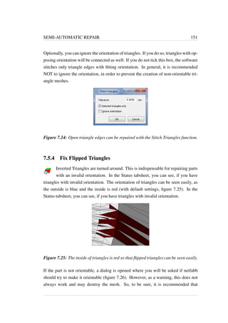 SEMI-AUTOMATIC REPAIR 151 
Optionally, you can ignore the orientation of triangles. If you do so, triangles with op-posing 
orientation will be connected as well. If you do not tick this box, the software 
stitches only triangle edges with fitting orientation. In general, it is recommended 
NOT to ignore the orientation, in order to prevent the creation of non-orientable tri-angle 
meshes. 
Figure 7.24: Open triangle edges can be repaired with the Stitch Triangles function. 
7.5.4 Fix Flipped Triangles 
Inverted Triangles are turned around. This is indispensable for repairing parts 
with an invalid orientation. In the Status tabsheet, you can see, if you have 
triangles with invalid orientation. The orientation of triangles can be seen easily, as 
the outside is blue and the inside is red (with default settings, figure 7.25). In the 
Status tabsheet, you can see, if you have triangles with invalid orientation. 
Figure 7.25: The inside of triangles is red so that flipped triangles can be seen easily. 
If the part is not orientable, a dialog is opened where you will be asked if netfabb 
should try to make it orientable (figure 7.26). However, as a warning, this does not 
always work and may destroy the mesh. So, to be sure, it is recommended that 
 