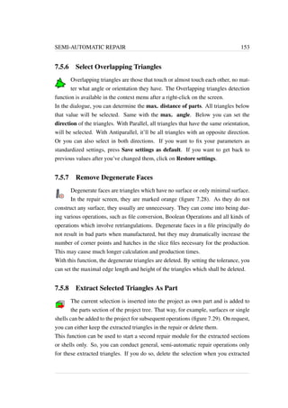 SEMI-AUTOMATIC REPAIR 153 
7.5.6 Select Overlapping Triangles 
Overlapping triangles are those that touch or almost touch each other, no mat-ter 
what angle or orientation they have. The Overlapping triangles detection 
function is available in the context menu after a right-click on the screen. 
In the dialogue, you can determine the max. distance of parts. All triangles below 
that value will be selected. Same with the max. angle. Below you can set the 
direction of the triangles. With Parallel, all triangles that have the same orientation, 
will be selected. With Antiparallel, it’ll be all triangles with an opposite direction. 
Or you can also select in both directions. If you want to fix your parameters as 
standardized settings, press Save settings as default. If you want to get back to 
previous values after you’ve changed them, click on Restore settings. 
7.5.7 Remove Degenerate Faces 
Degenerate faces are triangles which have no surface or only minimal surface. 
In the repair screen, they are marked orange (figure 7.28). As they do not 
construct any surface, they usually are unnecessary. They can come into being dur-ing 
various operations, such as file conversion, Boolean Operations and all kinds of 
operations which involve retriangulations. Degenerate faces in a file principally do 
not result in bad parts when manufactured, but they may dramatically increase the 
number of corner points and hatches in the slice files necessary for the production. 
This may cause much longer calculation and production times. 
With this function, the degenerate triangles are deleted. By setting the tolerance, you 
can set the maximal edge length and height of the triangles which shall be deleted. 
7.5.8 Extract Selected Triangles As Part 
The current selection is inserted into the project as own part and is added to 
the parts section of the project tree. That way, for example, surfaces or single 
shells can be added to the project for subsequent operations (figure 7.29). On request, 
you can either keep the extracted triangles in the repair or delete them. 
This function can be used to start a second repair module for the extracted sections 
or shells only. So, you can conduct general, semi-automatic repair operations only 
for these extracted triangles. If you do so, delete the selection when you extracted 
 