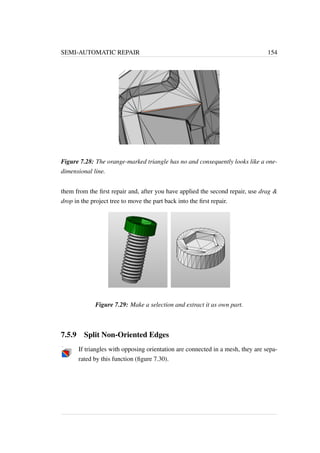 SEMI-AUTOMATIC REPAIR 154 
Figure 7.28: The orange-marked triangle has no and consequently looks like a one-dimensional 
line. 
them from the first repair and, after you have applied the second repair, use drag  
drop in the project tree to move the part back into the first repair. 
Figure 7.29: Make a selection and extract it as own part. 
7.5.9 Split Non-Oriented Edges 
If triangles with opposing orientation are connected in a mesh, they are sepa-rated 
by this function (figure 7.30). 
 