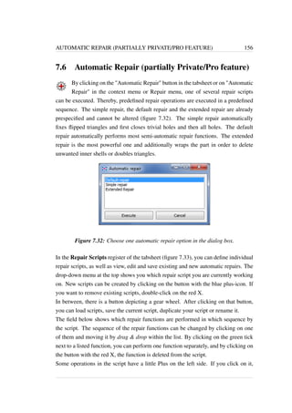 AUTOMATIC REPAIR (PARTIALLY PRIVATE/PRO FEATURE) 156 
7.6 Automatic Repair (partially Private/Pro feature) 
By clicking on the Automatic Repair button in the tabsheet or on Automatic 
Repair in the context menu or Repair menu, one of several repair scripts 
can be executed. Thereby, predefined repair operations are executed in a predefined 
sequence. The simple repair, the default repair and the extended repair are already 
prespecified and cannot be altered (figure 7.32). The simple repair automatically 
fixes flipped triangles and first closes trivial holes and then all holes. The default 
repair automatically performs most semi-automatic repair functions. The extended 
repair is the most powerful one and additionally wraps the part in order to delete 
unwanted inner shells or doubles triangles. 
Figure 7.32: Choose one automatic repair option in the dialog box. 
In the Repair Scripts register of the tabsheet (figure 7.33), you can define individual 
repair scripts, as well as view, edit and save existing and new automatic repairs. The 
drop-down menu at the top shows you which repair script you are currently working 
on. New scripts can be created by clicking on the button with the blue plus-icon. If 
you want to remove existing scripts, double-click on the red X. 
In between, there is a button depicting a gear wheel. After clicking on that button, 
you can load scripts, save the current script, duplicate your script or rename it. 
The field below shows which repair functions are performed in which sequence by 
the script. The sequence of the repair functions can be changed by clicking on one 
of them and moving it by drag  drop within the list. By clicking on the green tick 
next to a listed function, you can perform one function separately, and by clicking on 
the button with the red X, the function is deleted from the script. 
Some operations in the script have a little Plus on the left side. If you click on it, 
 