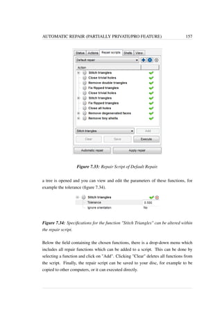 AUTOMATIC REPAIR (PARTIALLY PRIVATE/PRO FEATURE) 157 
Figure 7.33: Repair Script of Default Repair. 
a tree is opened and you can view and edit the parameters of these functions, for 
example the tolerance (figure 7.34). 
Figure 7.34: Specifications for the function Stitch Triangles can be altered within 
the repair script. 
Below the field containing the chosen functions, there is a drop-down menu which 
includes all repair functions which can be added to a script. This can be done by 
selecting a function and click on Add. Clicking Clear deletes all functions from 
the script. Finally, the repair script can be saved to your disc, for example to be 
copied to other computers, or it can executed directly. 
 