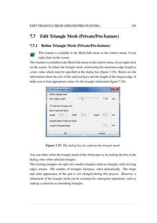 EDIT TRIANGLE MESH (PRIVATE/PRO FEATURE) 158 
7.7 Edit Triangle Mesh (Private/Pro feature) 
7.7.1 Refine Triangle Mesh (Private/Pro feature) 
This feature is available in the Mesh Edit menu or the context menu, if you 
right-click on the screen. 
This feature is available in the Mesh Edit menu or the context menu, if you right-click 
on the screen. It refines the triangle mesh, minimizing the maximum edge length to 
a new value which must be specified in the dialog box (figure 7.35). Below are the 
information about the size of the selected faces and the length of the longest edge. It 
helps you to find appropriate values for the triangle refinement (figure 7.36). 
Figure 7.35: The dialog box for refining the triangle mesh. 
You can either refine the triangle mesh of the whole part or, by ticking the box in the 
dialog, only refine selected triangles. 
The existing triangles are split into smaller triangles until no triangles with too long 
edges remain. The number of triangles increases, often dramatically. The shape 
and outer appearance of the part is not changed during this process. However, a 
refinement of the triangle mesh can be essential for subsequent operations, such as 
making a selection or smoothing triangles. 
 