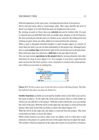 THE PROJECT TREE 15 
different operations at the same time, switching between them in the process. 
Next to the part name, there is a percentage value. This value specifies the level of 
detail (see chapter 4.3) with which the parts are displayed in the screen. 
By clicking on parts or slices, these are selected and can be worked with. If a part 
is selected and you hold Shift and click on another part, all parts on the list between 
the first selected part and the part you clicked on are selected. By holding Ctrl and 
clicking on parts, those are either added to or removed from the selection. 
When a part is damaged (inverted triangles or open triangle edges) or consists of 
more than one shell, you can see that immediately in the project tree. Damaged parts 
have a small caution sign at the bottom right of the colored dot next to the part name. 
Parts with more than one shell have a little box at the top right of the dot. 
You can start certain operations in the project tree by moving elements into other 
directories by drag & drop (figure 2.3). For example, if you move a part from the 
parts section into the slices section, a new, sliced part is created with certain param-eters 
which you can enter in a dialog box. 
Figure 2.3: To slice a part, move it into the slices section with drag & drop. The blue 
bar indicates the place you drag an element to. 
Further functions available are activated by double-clicks on the little icons next to 
the name of objects. To the right side of the main sections, there is a little folder, by 
which you can add files to the project. With the round colored dot, you can change 
the color of the part. With the red X on the right side, the object is removed from the 
project. One click on the little eye hides or shows the object (figure 2.4). 
With the red X on the right side, the object is removed from the project. One click 
on the little eye hides or shows the object. 
When certain features are active, other icons are added, such as a blue plus to add 
elements to the project or a green tick next to the repair directory to apply the repair. 
The numbers which are depicted on the right side of parts do not perform a function, 
 