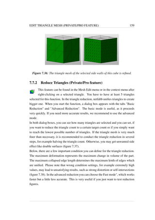 EDIT TRIANGLE MESH (PRIVATE/PRO FEATURE) 159 
Figure 7.36: The triangle mesh of the selected side walls of this cube is refined. 
7.7.2 Reduce Triangles (Private/Pro feature) 
This feature can be found in the Mesh Edit menu or in the context menu after 
right-clicking on a selected triangle. You have to have at least 5 triangles 
selected for this function. In the triangle reduction, netfabb unifies triangles to create 
bigger one. When you start the function, a dialog box appears with the tabs Basic 
Reduction and Advanced Reduction. The basic mode is useful, as it proceeds 
very quickly. If you need more accurate results, we recommend to use the advanced 
mode. 
In both dialog boxes, you can see how many triangles are selected and you can set, if 
you want to reduce the triangle count to a certain target count or if you simply want 
to reach the lowest possible number of triangles. If the triangle mesh is very much 
finer than necessary, it is recommended to conduct the triangle reduction in several 
steps, for example halving the triangle count. Otherwise, you may get unwanted side 
effect like double surfaces (figure 7.37). 
Below, there are a few important condition you can define for the triangle reduction. 
The maximum deformation represents the maximum change in volume of the part. 
The maximum collapsed edge length determines the maximum lenth of edges which 
are unified. Please note that wrong condition settings, for example extremely high 
values, may lead to unsatisfying results, such as strong distortion or self-intersections 
(figure 7.38). In the advanced reduction you can choose the Fast mode, which works 
faster but a little less accurate. This is very useful if you just want to test reduction 
figures. 
 