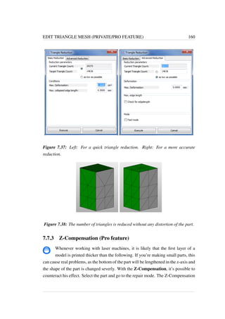 EDIT TRIANGLE MESH (PRIVATE/PRO FEATURE) 160 
Figure 7.37: Left: For a quick triangle reduction. Right: For a more accurate 
reduction. 
Figure 7.38: The number of triangles is reduced without any distortion of the part. 
7.7.3 Z-Compensation (Pro feature) 
Whenever working with laser machines, it is likely that the first layer of a 
model is printed thicker than the following. If you’re making small parts, this 
can cause real problems, as the bottom of the part will be lengthened in the z-axis and 
the shape of the part is changed severly. With the Z-Compensation, it’s possible to 
counteract his effect. Select the part and go to the repair mode. The Z-Compensation 
 