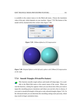 EDIT TRIANGLE MESH (PRIVATE/PRO FEATURE) 161 
is available in the context menu or in the Mesh edit menu. Choose the translation 
value of the part, which depends on your machine. (figure 7.39) The bottom of the 
model will be clinched about this certain value (figure 7.40). 
Figure 7.39: 5.00mm defined as Z-Compensation 
Figure 7.40: Original Sphere on the left and a sphere with 5.00mm Z-Compensation 
on the right. 
7.7.4 Smooth Triangles (Private/Pro feature) 
This function smooths rough surfaces and rounds off sharp edges. It is avail-able 
in the Mesh Edit menu or the context menu of the screen. When you 
start the function, a dialog box appears where you can choose how often you want to 
repeat the smoothing process (iterations) and where you can tick a box to choose, if 
you want to smooth all triangles of the part or only selected triangles (figure 7.41). In 
the Advanced mode you can determine the smoothing settings more precisely, which 
may result in longer calculation times. 
 