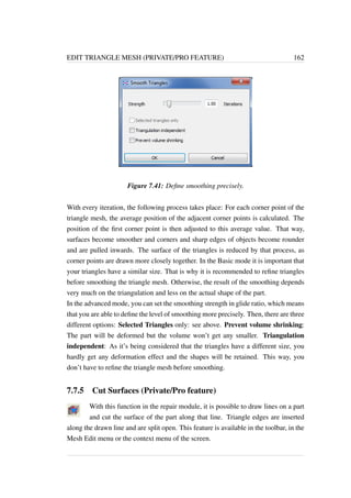 EDIT TRIANGLE MESH (PRIVATE/PRO FEATURE) 162 
Figure 7.41: Define smoothing precisely. 
With every iteration, the following process takes place: For each corner point of the 
triangle mesh, the average position of the adjacent corner points is calculated. The 
position of the first corner point is then adjusted to this average value. That way, 
surfaces become smoother and corners and sharp edges of objects become rounder 
and are pulled inwards. The surface of the triangles is reduced by that process, as 
corner points are drawn more closely together. In the Basic mode it is important that 
your triangles have a similar size. That is why it is recommended to refine triangles 
before smoothing the triangle mesh. Otherwise, the result of the smoothing depends 
very much on the triangulation and less on the actual shape of the part. 
In the advanced mode, you can set the smoothing strength in glide ratio, which means 
that you are able to define the level of smoothing more precisely. Then, there are three 
different options: Selected Triangles only: see above. Prevent volume shrinking: 
The part will be deformed but the volume won’t get any smaller. Triangulation 
independent: As it’s being considered that the triangles have a different size, you 
hardly get any deformation effect and the shapes will be retained. This way, you 
don’t have to refine the triangle mesh before smoothing. 
7.7.5 Cut Surfaces (Private/Pro feature) 
With this function in the repair module, it is possible to draw lines on a part 
and cut the surface of the part along that line. Triangle edges are inserted 
along the drawn line and are split open. This feature is available in the toolbar, in the 
Mesh Edit menu or the context menu of the screen. 
 