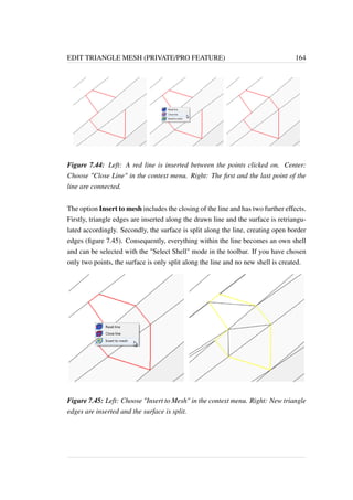 EDIT TRIANGLE MESH (PRIVATE/PRO FEATURE) 164 
Figure 7.44: Left: A red line is inserted between the points clicked on. Center: 
Choose Close Line in the context menu. Right: The first and the last point of the 
line are connected. 
The option Insert to mesh includes the closing of the line and has two further effects. 
Firstly, triangle edges are inserted along the drawn line and the surface is retriangu-lated 
accordingly. Secondly, the surface is split along the line, creating open border 
edges (figure 7.45). Consequently, everything within the line becomes an own shell 
and can be selected with the Select Shell mode in the toolbar. If you have chosen 
only two points, the surface is only split along the line and no new shell is created. 
Figure 7.45: Left: Choose Insert to Mesh in the context menu. Right: New triangle 
edges are inserted and the surface is split. 
 
